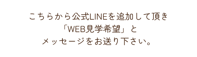 こちらから公式LINEを追加して頂き「WEB見学希望」とメッセージをお送り下さい。